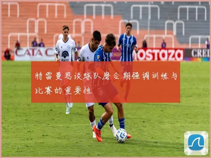 特雷曼恩谈球队磨合期强调训练与比赛的重要性