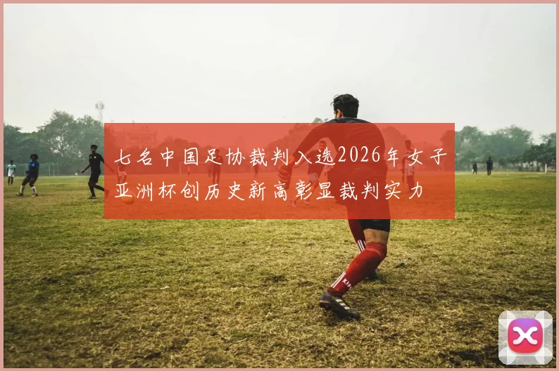 七名中国足协裁判入选2026年女子亚洲杯创历史新高彰显裁判实力