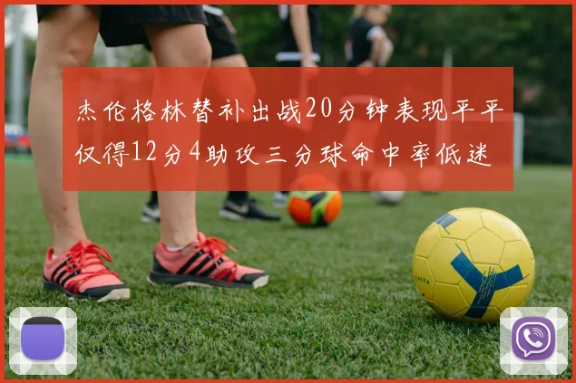 杰伦格林替补出战20分钟表现平平仅得12分4助攻三分球命中率低迷