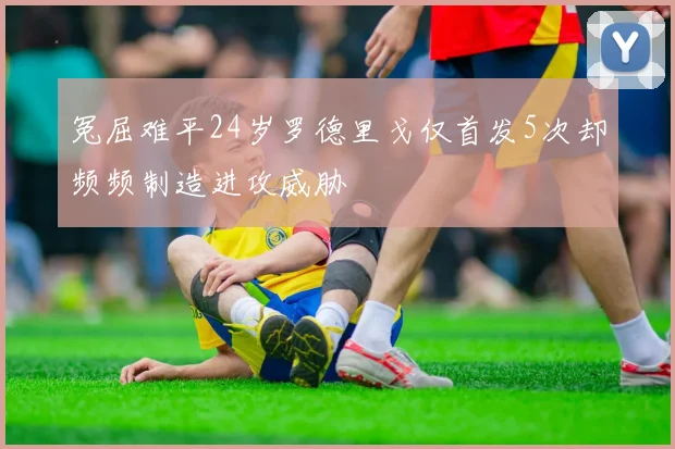 冤屈难平24岁罗德里戈仅首发5次却频频制造进攻威胁