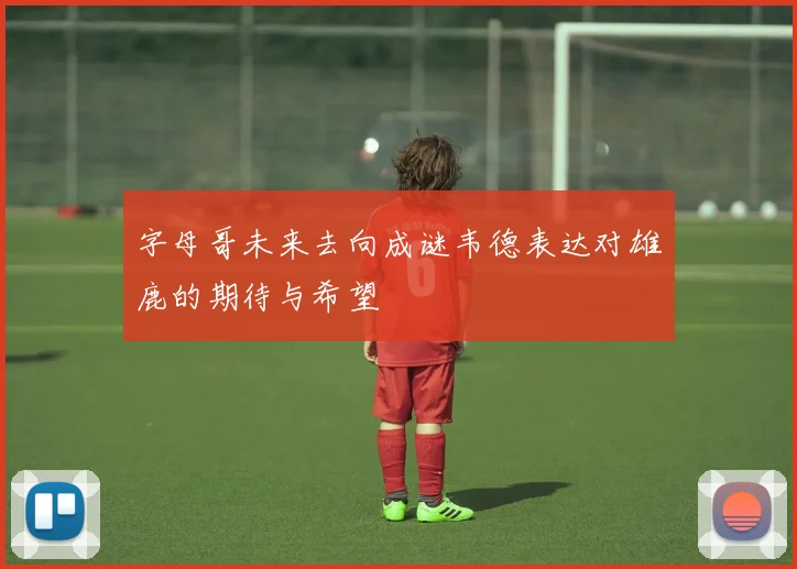 字母哥未来去向成谜韦德表达对雄鹿的期待与希望