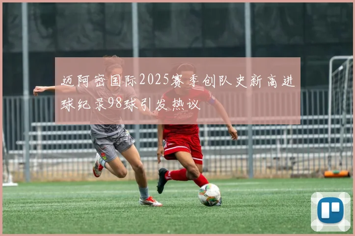 迈阿密国际2025赛季创队史新高进球纪录98球引发热议