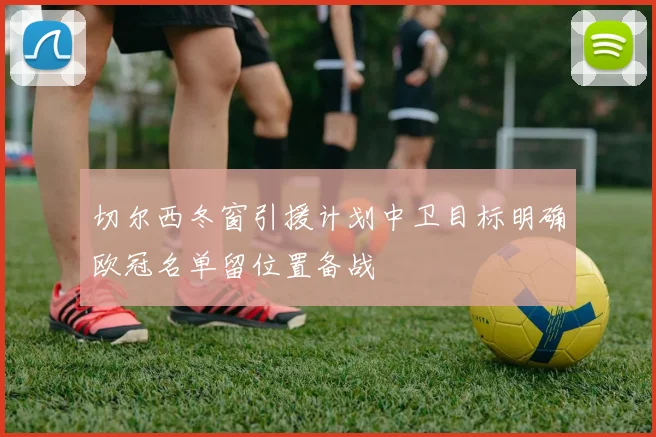 切尔西冬窗引援计划中卫目标明确欧冠名单留位置备战