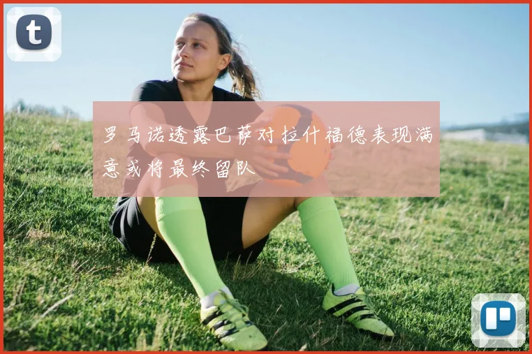 罗马诺透露巴萨对拉什福德表现满意或将最终留队