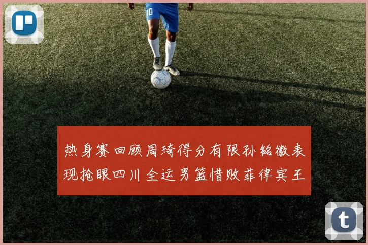 热身赛回顾周琦得分有限孙铭徽表现抢眼四川全运男篮惜败菲律宾王牌队