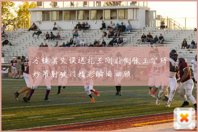 方镜淇失误送礼王刚扑倒张玉宁巧妙吊射破门精彩瞬间回顾