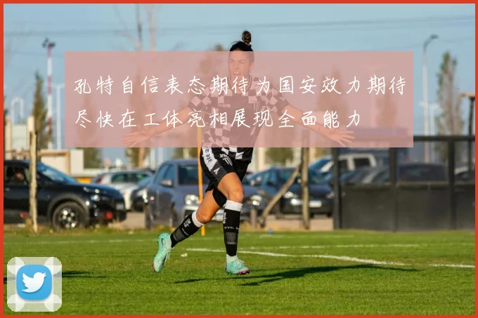 孔特自信表态期待为国安效力期待尽快在工体亮相展现全面能力