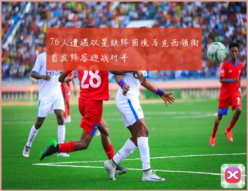 76人遭遇双星缺阵困境马克西领衔首发阵容迎战对手