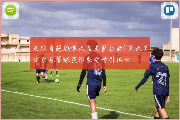 足坛奇葩雕像大盘点萨拉赫C罗大罗法尔考等球星形象奇特引热议