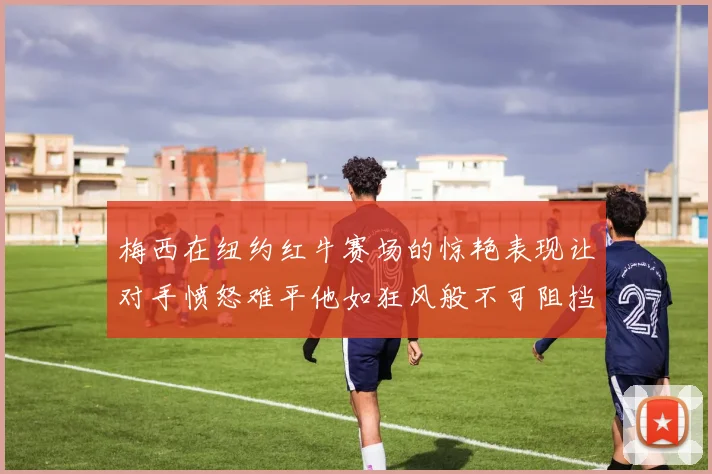 梅西在纽约红牛赛场的惊艳表现让对手愤怒难平他如狂风般不可阻挡