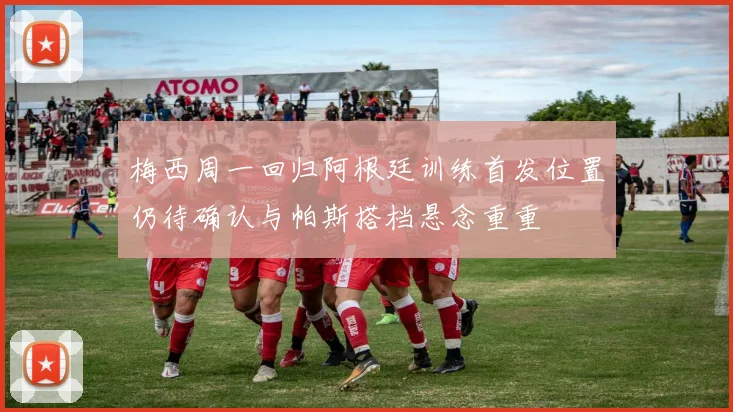 梅西周一回归阿根廷训练首发位置仍待确认与帕斯搭档悬念重重