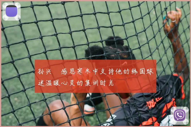 孙兴慜感恩寒冬中支持他的韩国球迷温暖心灵的集训时光