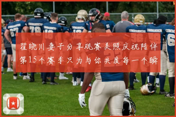 翟晓川妻子分享观赛美照庆祝陪伴第15个赛季只为与你共度每一个瞬间