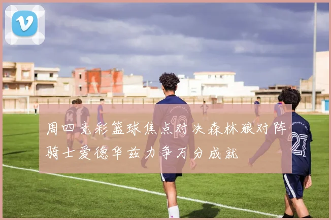 周四竞彩篮球焦点对决森林狼对阵骑士爱德华兹力争万分成就