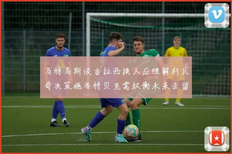 马特乌斯谈吉拉西换人应理解科瓦奇决策施洛特贝克需权衡未来去留