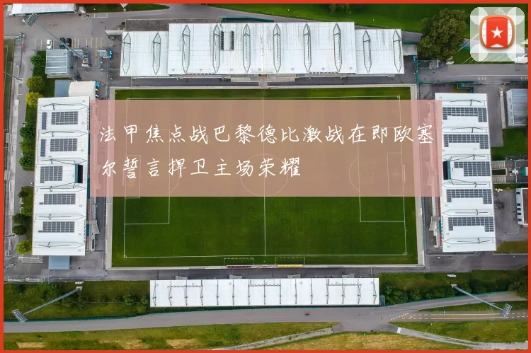 法甲焦点战巴黎德比激战在即欧塞尔誓言捍卫主场荣耀