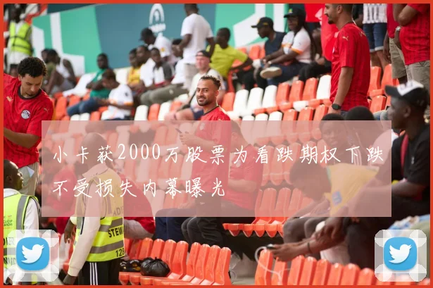 小卡获2000万股票为看跌期权下跌不受损失内幕曝光