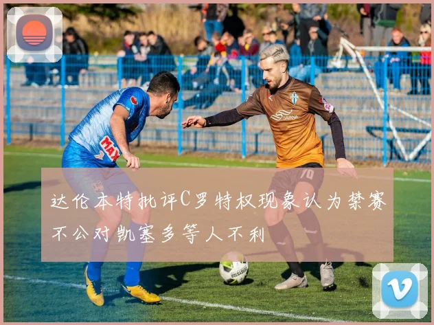 达伦本特批评C罗特权现象认为禁赛不公对凯塞多等人不利