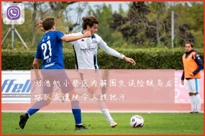 刘浩帆小禁区内解围失误险酿乌龙球队友遭殃令人捏把汗
