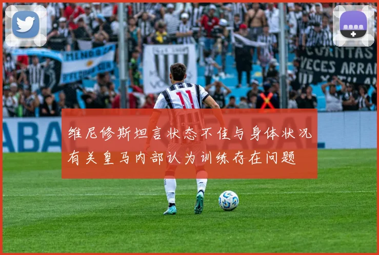 维尼修斯坦言状态不佳与身体状况有关皇马内部认为训练存在问题