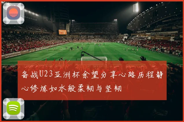 备战U23亚洲杯余望分享心路历程静心修炼如水般柔韧与坚韧