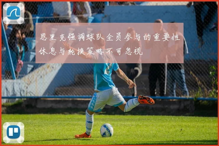 恩里克强调球队全员参与的重要性休息与轮换策略不可忽视