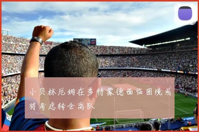 小贝林厄姆在多特蒙德面临困境或将考虑转会离队