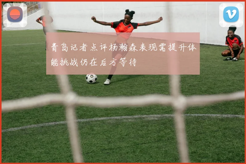 青岛记者点评杨瀚森表现需提升体能挑战仍在后方等待