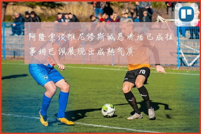 阿隆索谈维尼修斯诚恳讲话已成往事姆巴佩展现出成熟气质