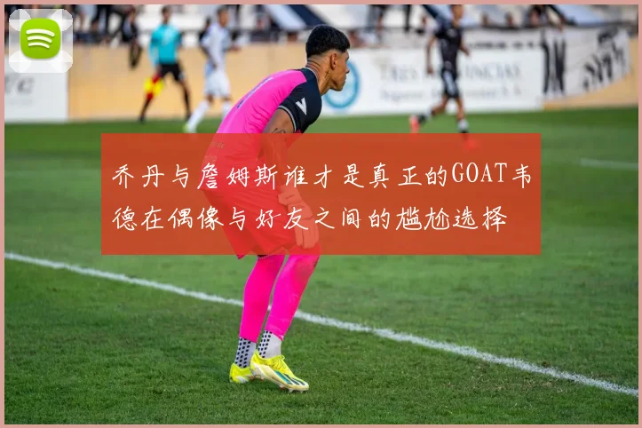 乔丹与詹姆斯谁才是真正的GOAT韦德在偶像与好友之间的尴尬选择