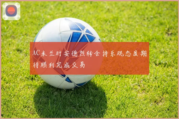 AC米兰对安德烈转会持乐观态度期待顺利完成交易