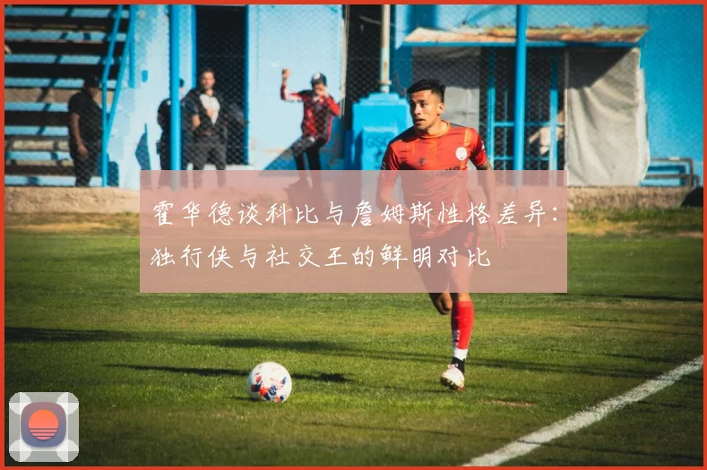 霍华德谈科比与詹姆斯性格差异：独行侠与社交王的鲜明对比