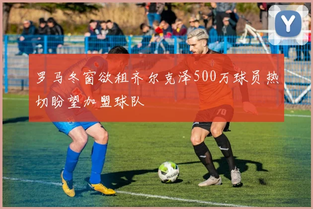 罗马冬窗欲租齐尔克泽500万球员热切盼望加盟球队