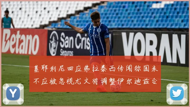 基耶利尼回应弗拉泰西传闻称国米不应被忽视尤文将调整伊尔迪兹合同内容