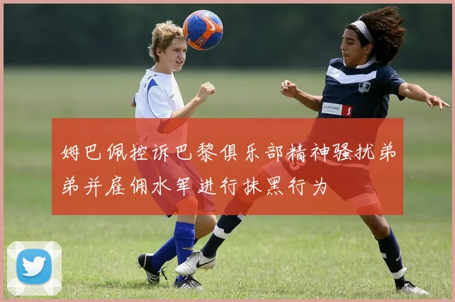 姆巴佩控诉巴黎俱乐部精神骚扰弟弟并雇佣水军进行抹黑行为