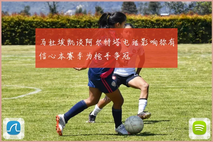 马杜埃凯谈阿尔特塔电话影响称有信心本赛季为枪手争冠