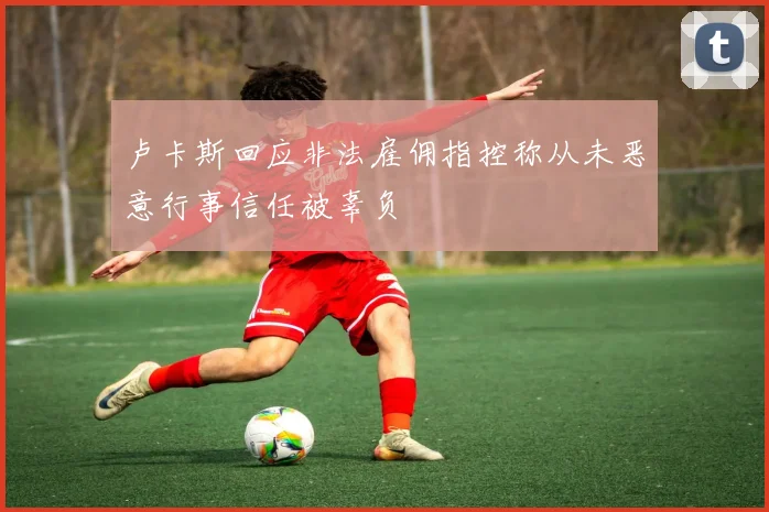 卢卡斯回应非法雇佣指控称从未恶意行事信任被辜负