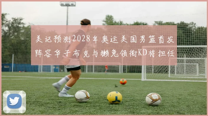 美记预测2028年奥运美国男篮首发阵容华子布克与獭兔领衔KD将担任替补