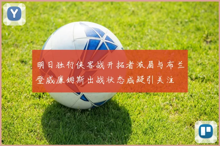 明日独行侠客战开拓者浓眉与布兰登威廉姆斯出战状态成疑引关注