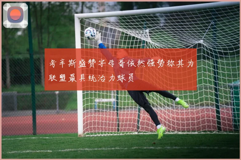 考辛斯盛赞字母哥依然强势称其为联盟最具统治力球员