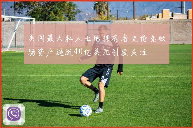 美国最大私人土地拥有者克伦克牧场资产逼近40亿美元引发关注