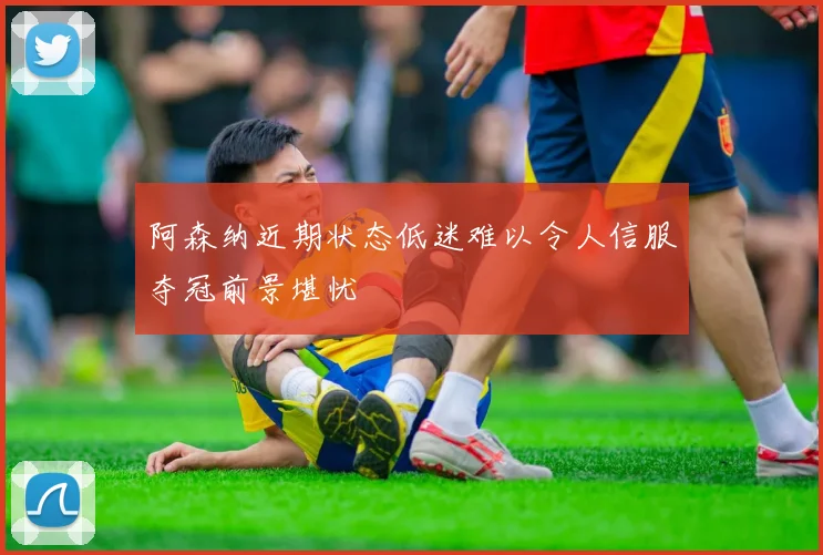 阿森纳近期状态低迷难以令人信服夺冠前景堪忧